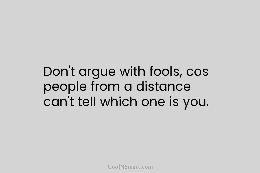 Don’t argue with fools, cos people from a distance can’t tell which one is you.