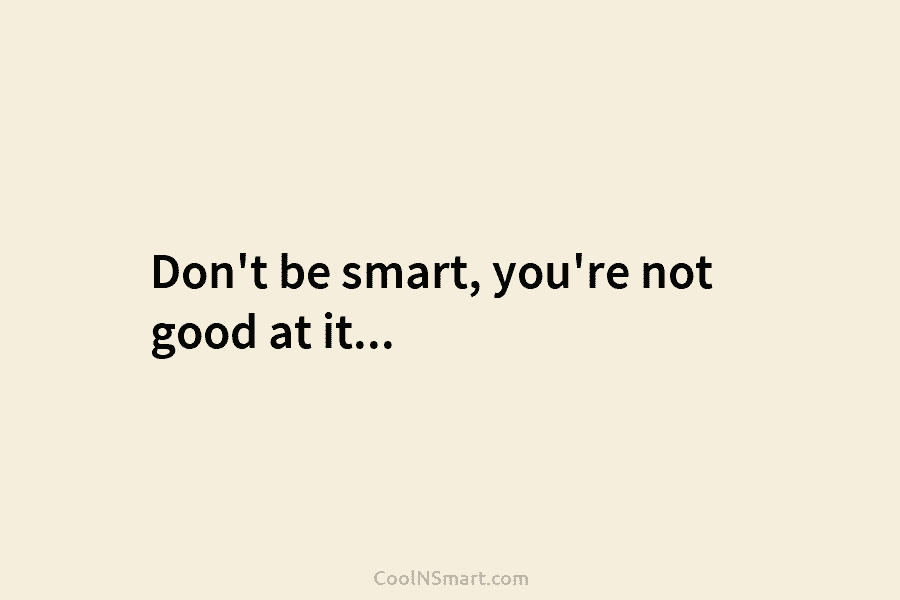 Don’t be smart, you’re not good at it…
