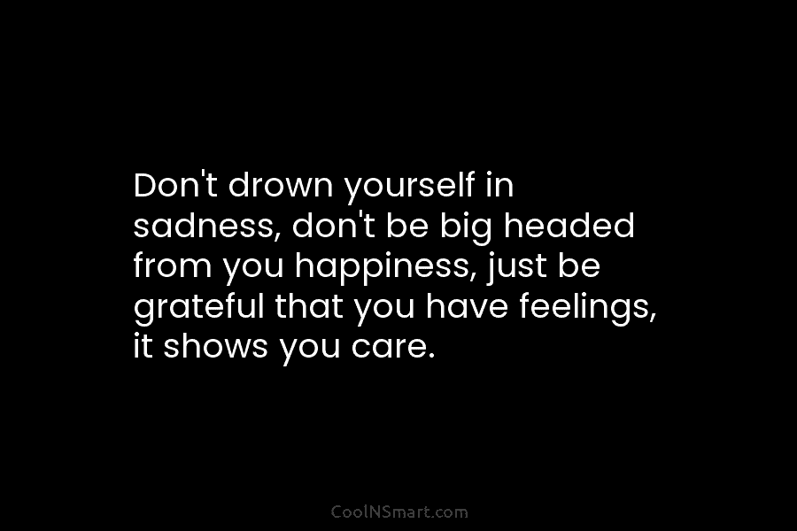 Don’t drown yourself in sadness, don’t be big headed from you happiness, just be grateful that you have feelings, it...