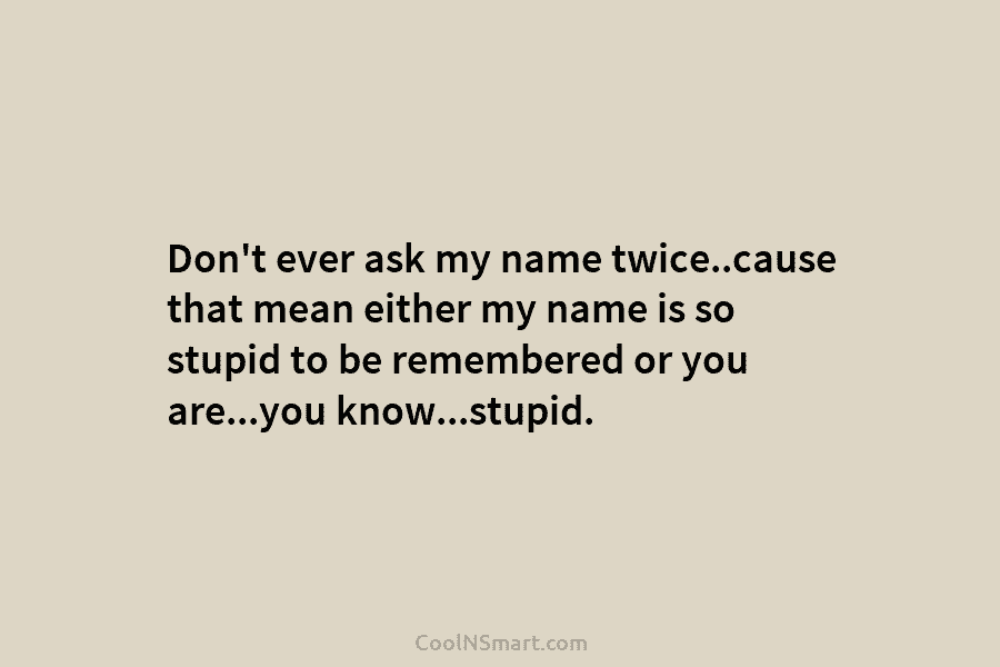 Don’t ever ask my name twice..cause that mean either my name is so stupid to be remembered or you are…you...