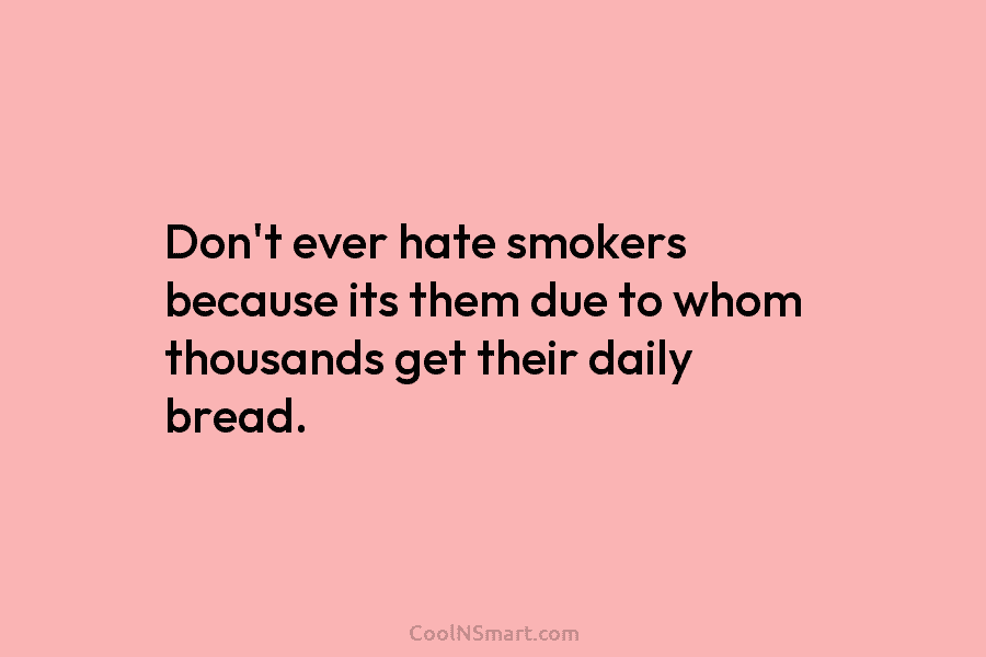 Don’t ever hate smokers because its them due to whom thousands get their daily bread.