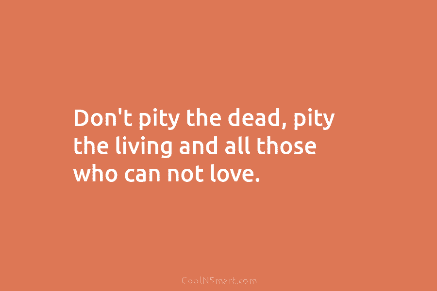 Don’t pity the dead, pity the living and all those who can not love.