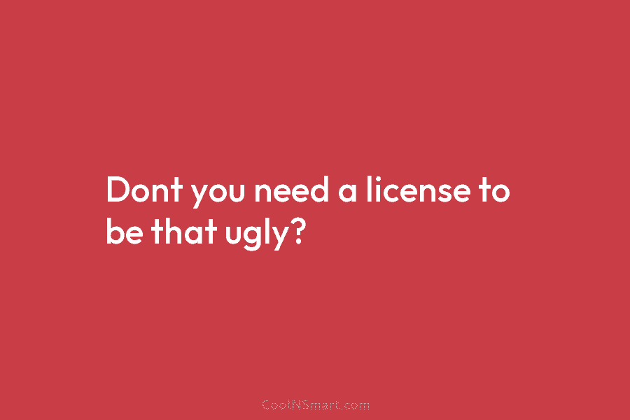 Dont you need a license to be that ugly?