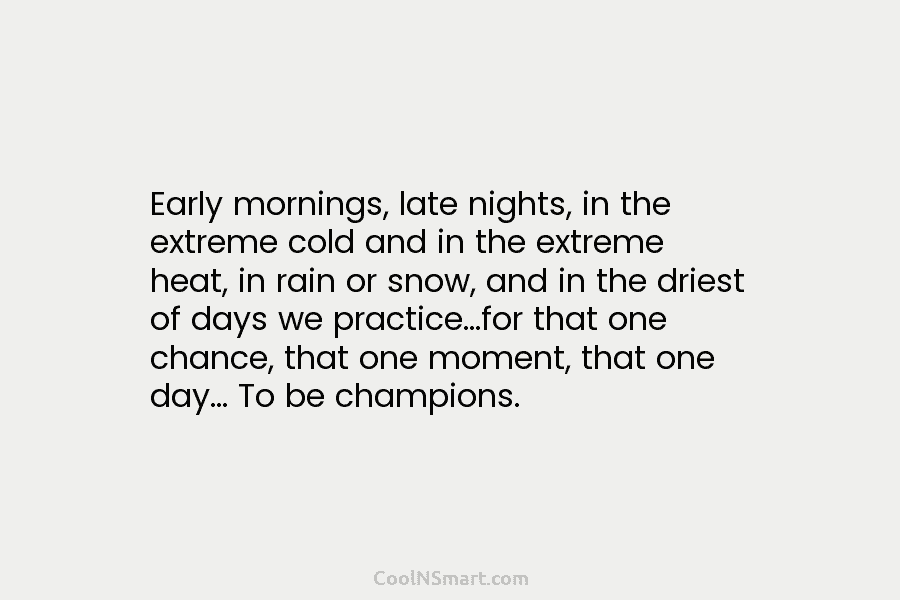 Early mornings, late nights, in the extreme cold and in the extreme heat, in rain or snow, and in the...