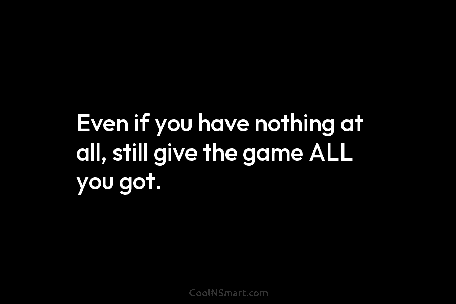 Even if you have nothing at all, still give the game ALL you got.