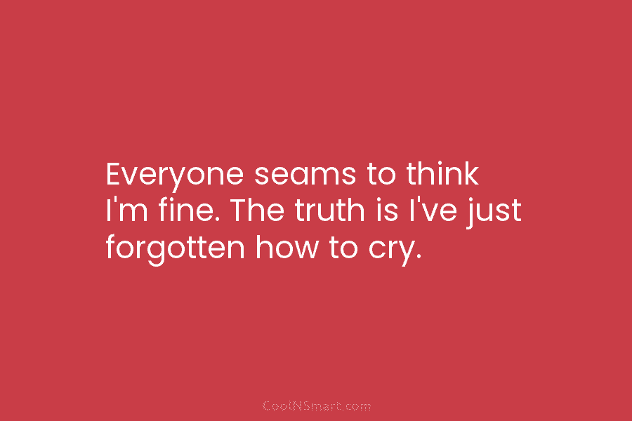 Everyone seams to think I’m fine. The truth is I’ve just forgotten how to cry.