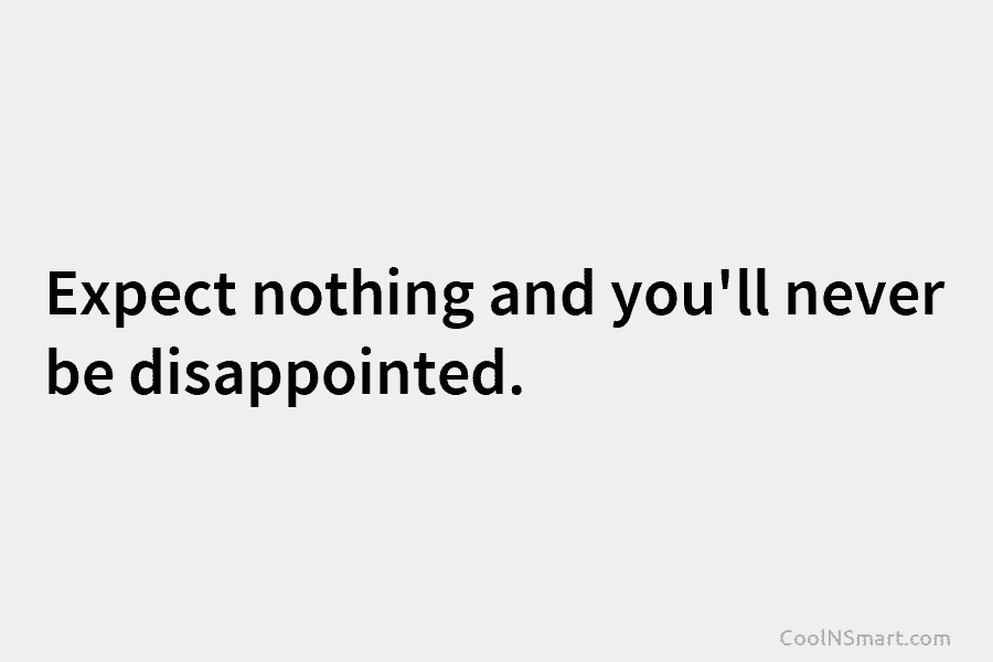 Expect nothing and you’ll never be disappointed.