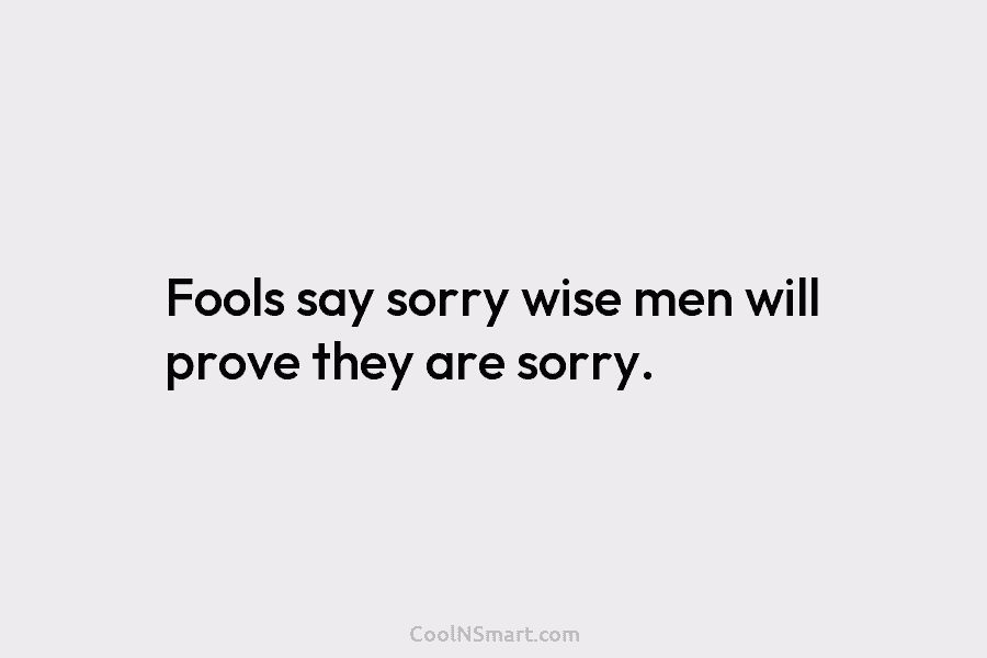 Fools say sorry wise men will prove they are sorry.