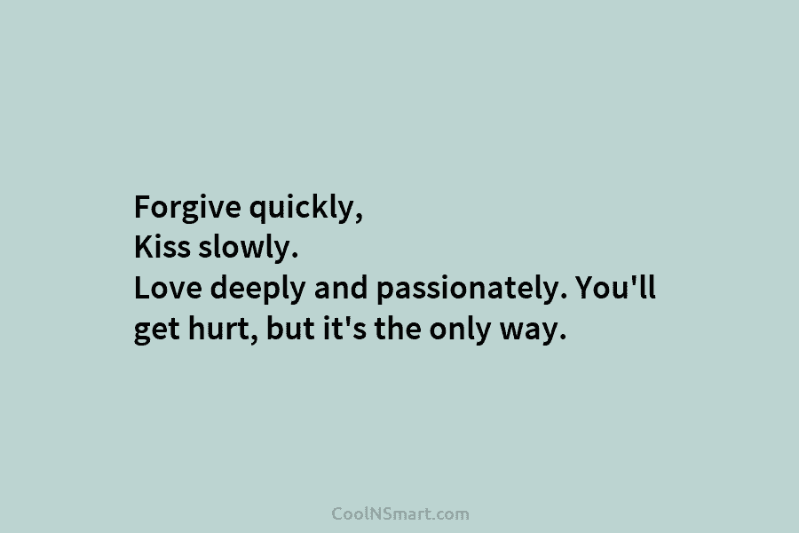 Forgive quickly, Kiss slowly. Love deeply and passionately. You’ll get hurt, but it’s the only way.