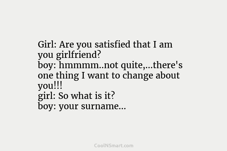 Girl: Are you satisfied that I am you girlfriend? boy: hmmmm..not quite,…there’s one thing I want to change about you!!!...
