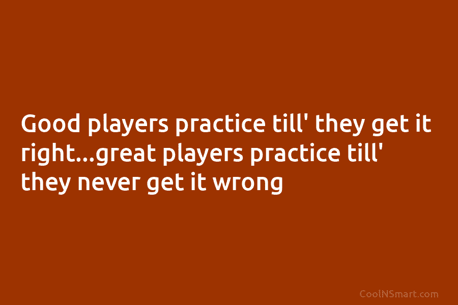 Good players practice till’ they get it right…great players practice till’ they never get it wrong