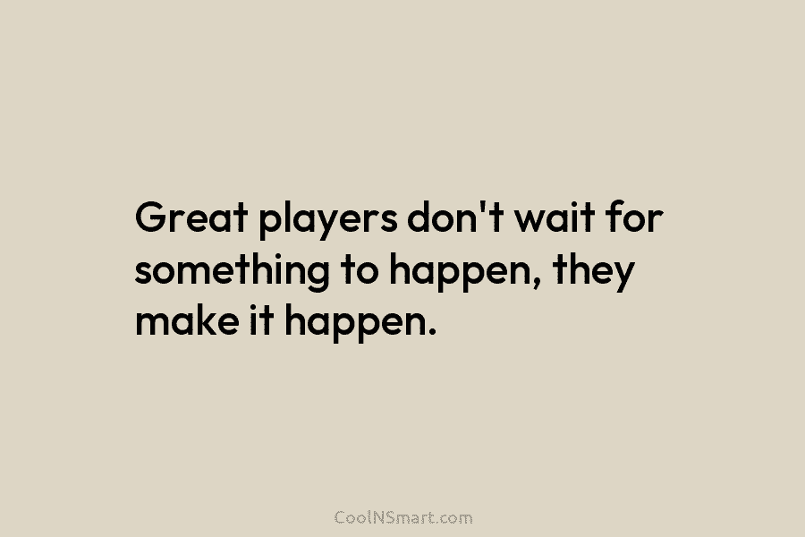 Great players don’t wait for something to happen, they make it happen.