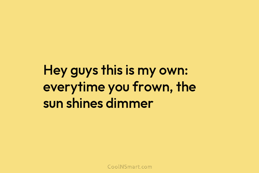 Hey guys this is my own: everytime you frown, the sun shines dimmer
