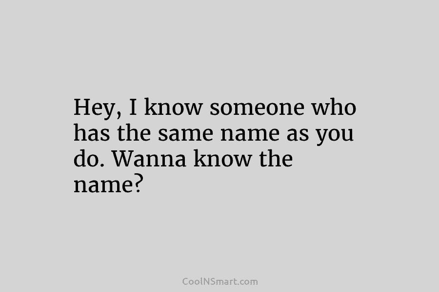 Hey, I know someone who has the same name as you do. Wanna know the...
