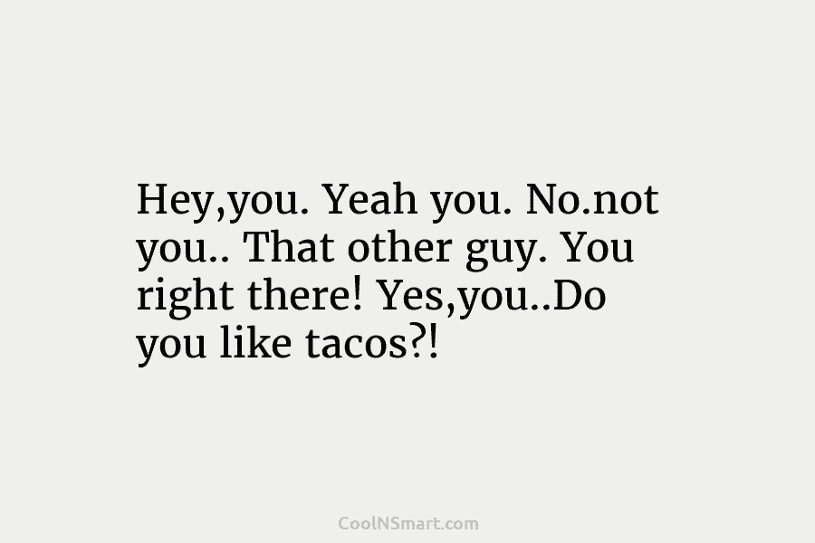 Hey,you. Yeah you. No.not you.. That other guy. You right there! Yes,you..Do you like tacos?!