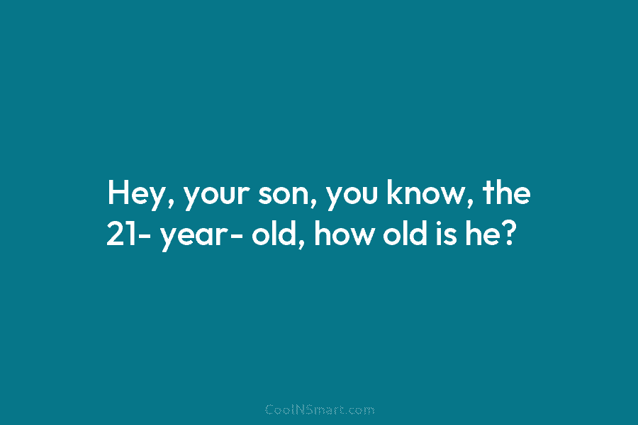 Hey, your son, you know, the 21- year- old, how old is he?