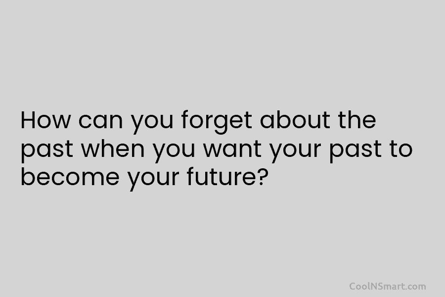 How can you forget about the past when you want your past to become your future?