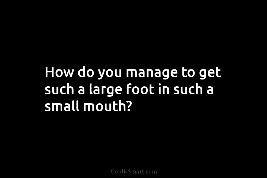 How do you manage to get such a large foot in such a small mouth?