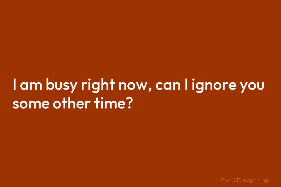I am busy right now, can I ignore you some other time?