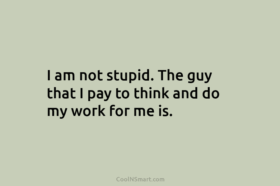 I am not stupid. The guy that I pay to think and do my work for me is.