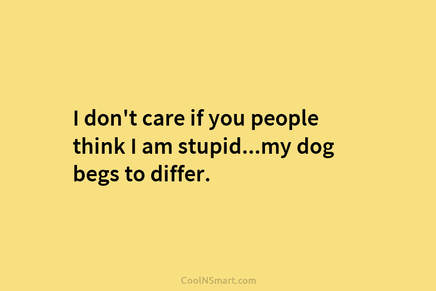 I don’t care if you people think I am stupid…my dog begs to differ.