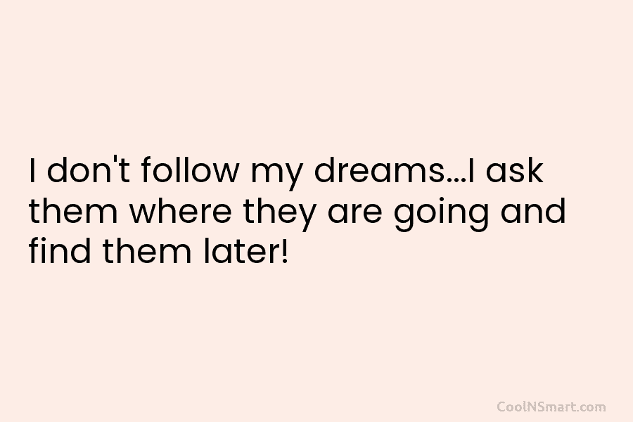 I don’t follow my dreams…I ask them where they are going and find them later!