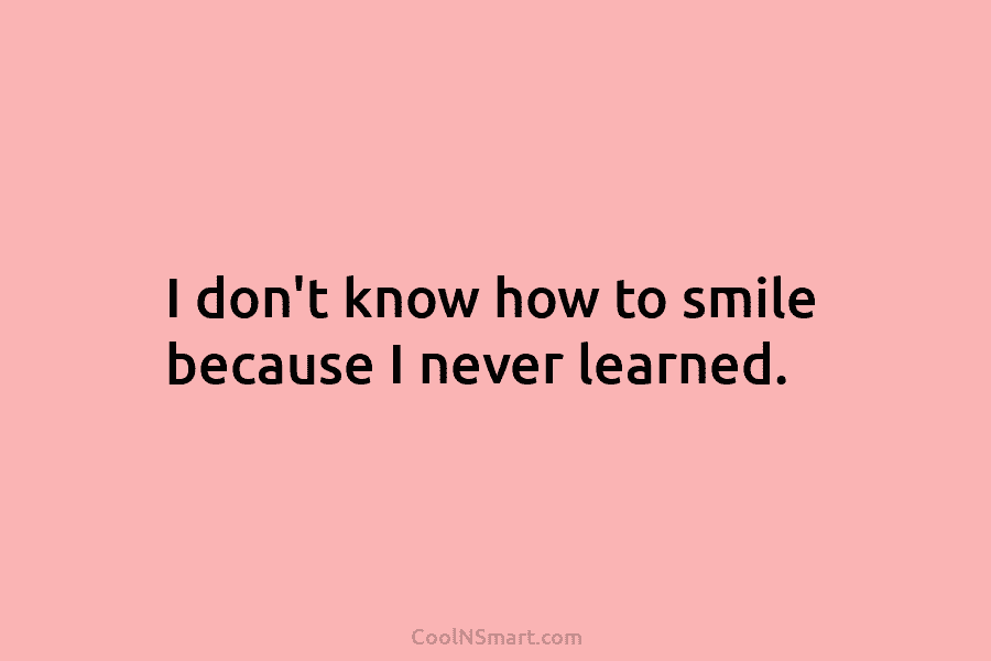 I don’t know how to smile because I never learned.