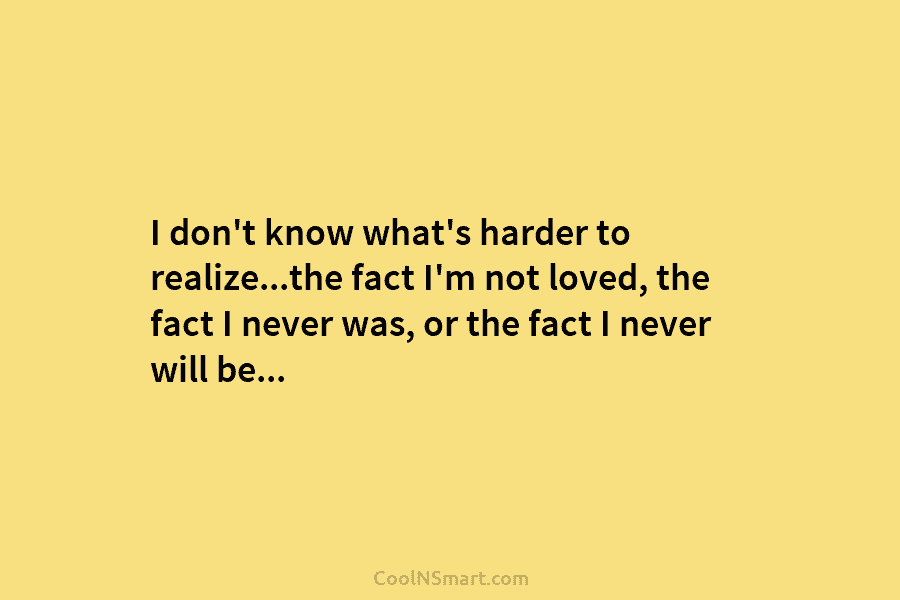 I don’t know what’s harder to realize…the fact I’m not loved, the fact I never...