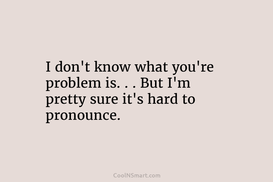 I don’t know what you’re problem is. . . But I’m pretty sure it’s hard...