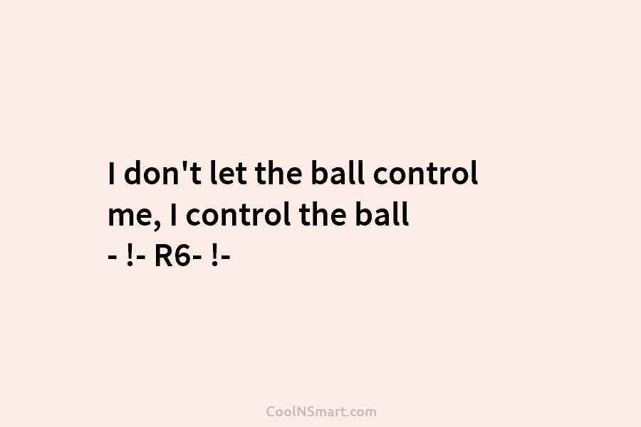 I don’t let the ball control me, I control the ball – !- R6- !-