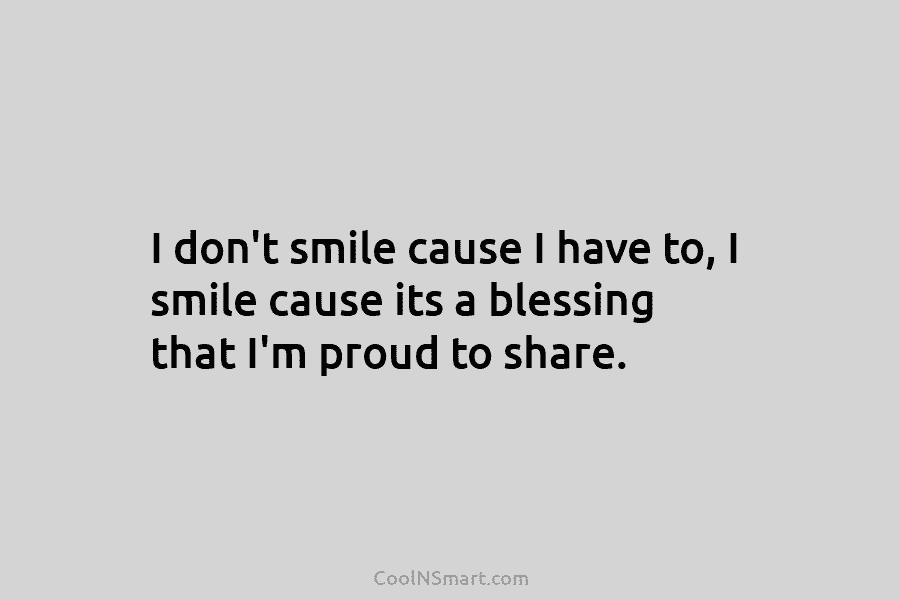 I don’t smile cause I have to, I smile cause its a blessing that I’m...