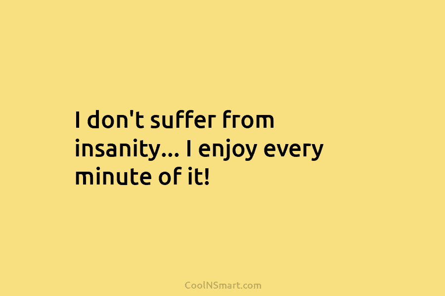 I don’t suffer from insanity… I enjoy every minute of it!