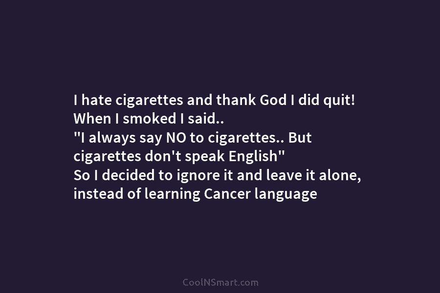 I hate cigarettes and thank God I did quit! When I smoked I said.. “I always say NO to cigarettes.....