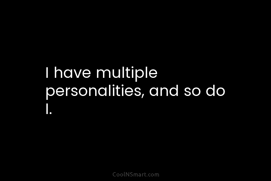 I have multiple personalities, and so do I.