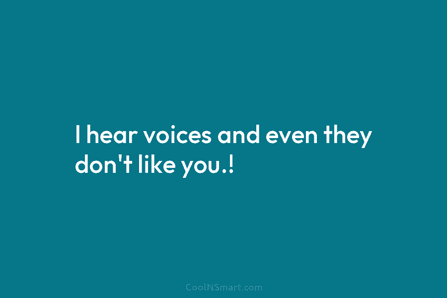 I hear voices and even they don’t like you.!