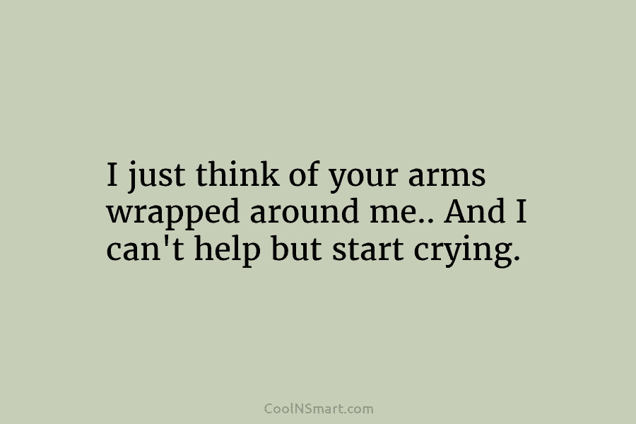 I just think of your arms wrapped around me.. And I can’t help but start crying.