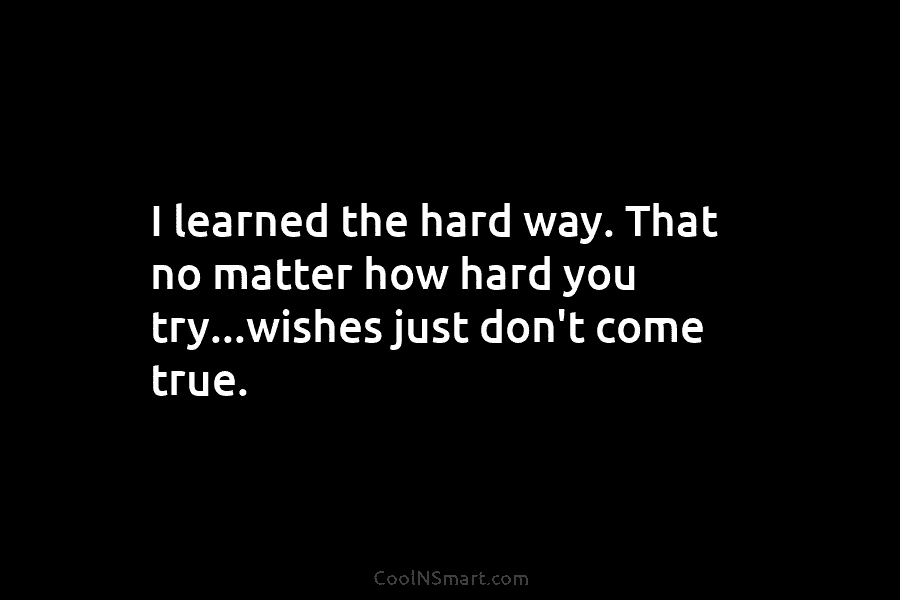 I learned the hard way. That no matter how hard you try…wishes just don’t come true.