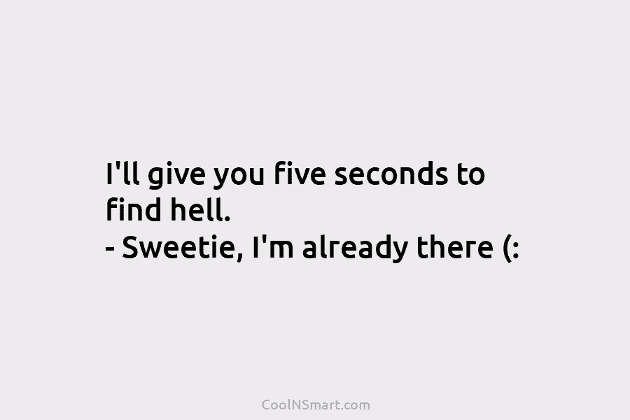 I’ll give you five seconds to find hell. – Sweetie, I’m already there (: