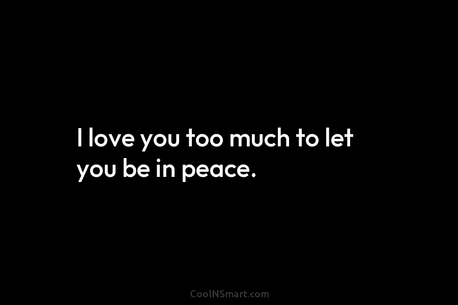I love you too much to let you be in peace.