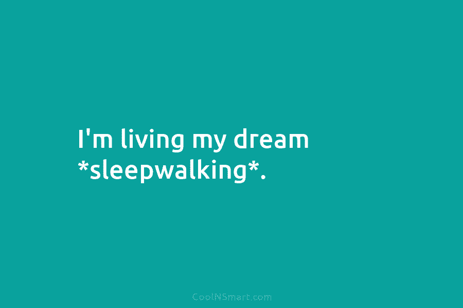 I’m living my dream *sleepwalking*.