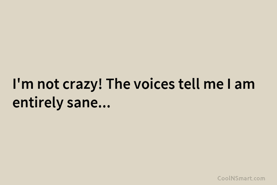 I’m not crazy! The voices tell me I am entirely sane…