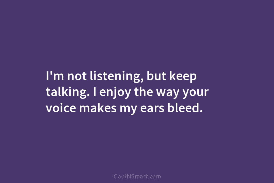 I’m not listening, but keep talking. I enjoy the way your voice makes my ears bleed.