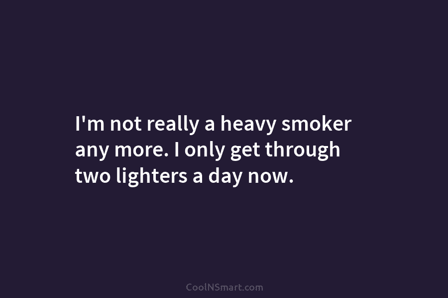 I’m not really a heavy smoker any more. I only get through two lighters a day now.