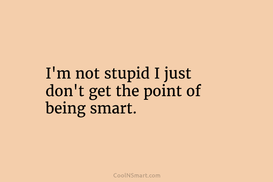 I’m not stupid I just don’t get the point of being smart.