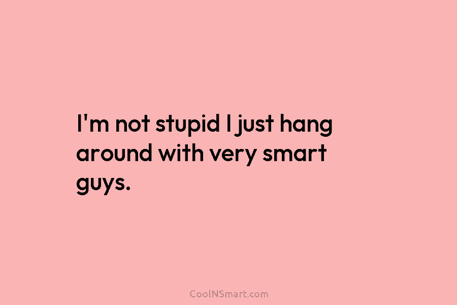 I’m not stupid I just hang around with very smart guys.