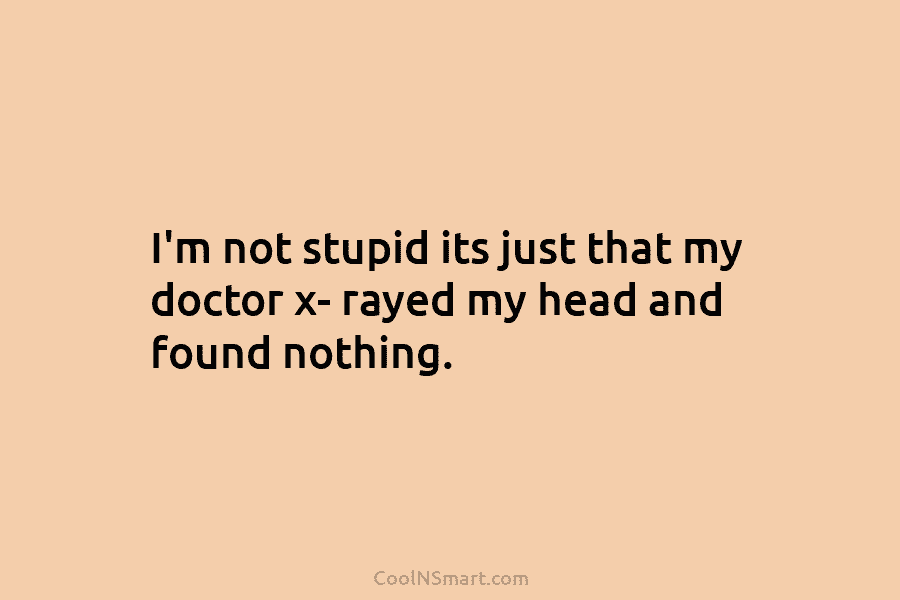 I’m not stupid its just that my doctor x- rayed my head and found nothing.