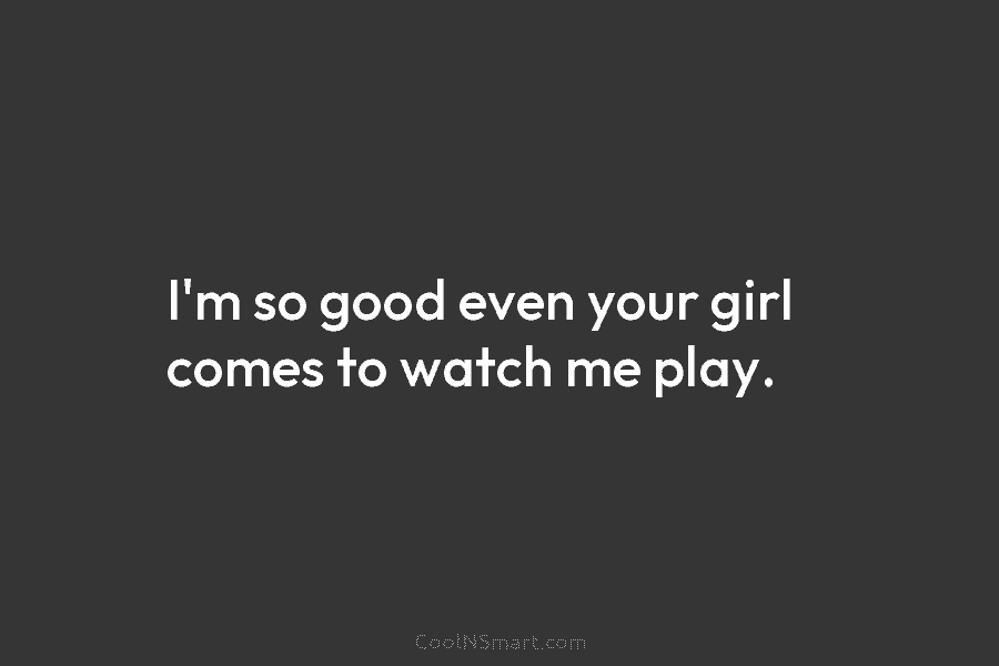 I’m so good even your girl comes to watch me play.