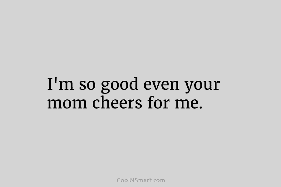 I’m so good even your mom cheers for me.