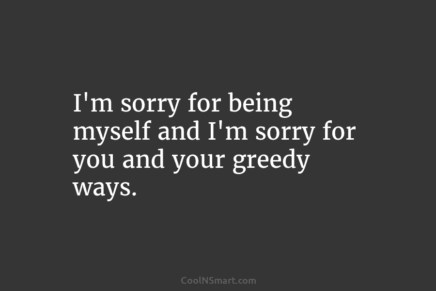 I’m sorry for being myself and I’m sorry for you and your greedy ways.