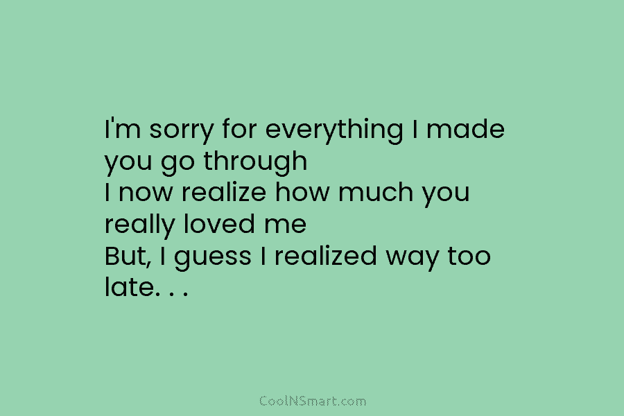 I’m sorry for everything I made you go through I now realize how much you...